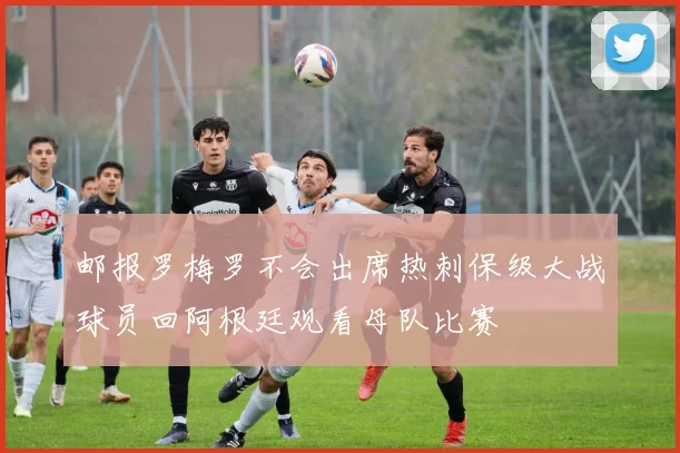 邮报罗梅罗不会出席热刺保级大战球员回阿根廷观看母队比赛